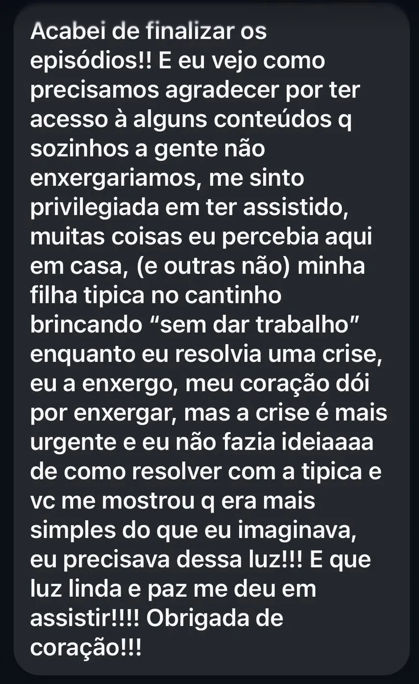 Acabei de finalizar os episódios!! E eu vejo como precisamos agradecer por ter acesso à alguns conteúdos q sozinhos a gente não enxergariamos, me sinto privilegiada em ter assistido, muitas coisas eu percebia aqui em casa, (e outras não) minha filha tipica no cantinho brincando “sem dar trabalho” enquanto eu resolvia uma crise, eu a enxergo, meu coração dói por enxergar, mas a crise é mais urgente e eu não fazia ideiaaaa de como resolver com a tipica e vc me mostrou q era mais simples do que eu imaginava, eu precisava dessa luz!!! E que luz linda e paz me deu em assistir!!!! Obrigada de coração!!!